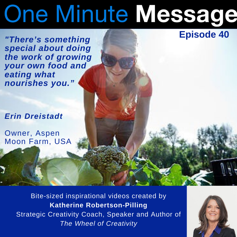 Erin Dreistadt, Farmer and Owner Aspen Moon Farm, shares her One Minute Message with Katherine Robertson-Pilling, Strategic Creativity Coach and Author Wheel of Creativity™